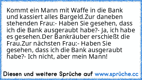 Kommt ein Mann mit Waffe in die Bank und kassiert alles Bargeld.
Zur daneben stehenden Frau:
- Haben Sie gesehen, dass ich die Bank ausgeraubt habe?
- Ja, ich habe es gesehen.
Der Bankräuber erschießt die Frau.
Zur nächsten Frau:
- Haben Sie gesehen, dass ich die Bank ausgeraubt habe?
- Ich nicht, aber mein Mann!