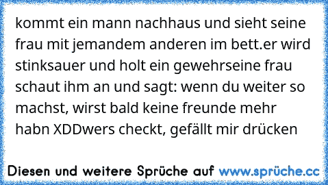 kommt ein mann nachhaus und sieht seine frau mit jemandem anderen im bett.
er wird stinksauer und holt ein gewehr
seine frau schaut ihm an und sagt: wenn du weiter so machst, wirst bald keine freunde mehr habn XDD
wers checkt, gefällt mir drücken