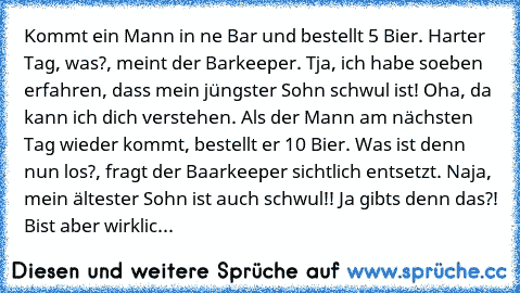 Kommt ein Mann in ne Bar und bestellt 5 Bier.
 Harter Tag, was?, meint der Barkeeper.
 Tja, ich habe soeben erfahren, dass mein jüngster Sohn schwul ist!
 Oha, da kann ich dich verstehen.
 Als der Mann am nächsten Tag wieder kommt, bestellt er 10 Bier.
 Was ist denn nun los?, fragt der Baarkeeper sichtlich entsetzt.
 Naja, mein ältester Sohn ist auch schwul!!
 Ja gibts denn das?! Bist aber wirk...