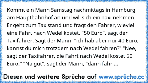 Kommt ein Mann Samstag nachmittags in Hamburg am Hauptbahnhof an und will sich ein Taxi nehmen. Er geht zum Taxistand und fragt den Fahrer, wieviel eine Fahrt nach Wedel kostet. "50 Euro", sagt der Taxifahrer. Sagt der Mann, "ich hab aber nur 40 Euro, kannst du mich trotzdem nach Wedel fahren?" "Nee, sagt der Taxifahrer, die Fahrt nach Wedel kostet 50 Euro." "Na gut", sagt der Mann, "dann fahr ...