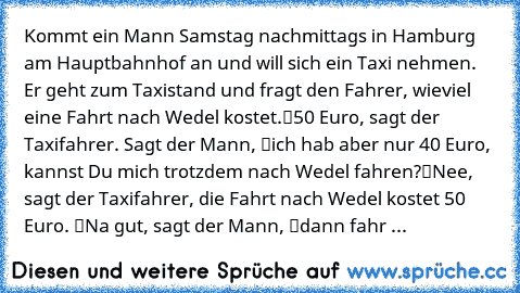 Kommt ein Mann Samstag nachmittags in Hamburg am Hauptbahnhof an und will sich ein Taxi nehmen. Er geht zum Taxistand und fragt den Fahrer, wieviel eine Fahrt nach Wedel kostet.
“50 Euro”, sagt der Taxifahrer. Sagt der Mann, “ich hab aber nur 40 Euro, kannst Du mich trotzdem nach Wedel fahren?”
“Nee, sagt der Taxifahrer, die Fahrt nach Wedel kostet 50 Euro.” “Na gut”, sagt der Mann, “dann fahr ...