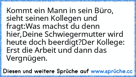 Kommt ein Mann in sein Büro, sieht seinen Kollegen und fragt:
Was machst du denn hier,Deine Schwiegermutter wird heute doch beerdigt?
Der Kollege: Erst die Arbeit und dann das Vergnügen.