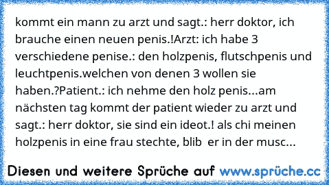 kommt ein mann zu arzt und sagt.: herr doktor, ich brauche einen neuen penis.!
Arzt: ich habe 3 verschiedene penise.: den holzpenis, flutschpenis und leuchtpenis.welchen von denen 3 wollen sie haben.?
Patient.: ich nehme den holz penis...
am nächsten tag kommt der patient wieder zu arzt und sagt.: herr doktor, sie sind ein ideot.! als chi meinen holzpenis in eine frau stechte, blib  er in der musc...