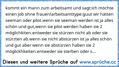 kommt ein mann zum arbeitsamt und sagt:ich möchte einen job ohne frauen!
arbeitsamttype:guut wir hätten seeman oder pilot.wenn sie seeman werden ist ja alles schön und gut,wenn sie pilot werden haben sie 2 möglichkiten.entweder sie stürzen nicht ab oder sie stürzten ab.wenn sie nicht abstürzen ist ja alles schön und gut aber wenn sie abstürzen haben sie 2 möglickhkeiten.entweder sie sterben ode...