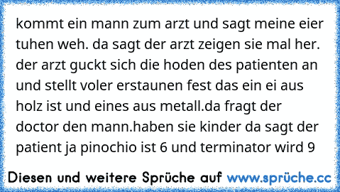 kommt ein mann zum arzt und sagt meine eier tuhen weh. da sagt der arzt zeigen sie mal her. der arzt guckt sich die hoden des patienten an und stellt voler erstaunen fest das ein ei aus holz ist und eines aus metall.da fragt der doctor den mann.haben sie kinder da sagt der patient ja pinochio ist 6 und terminator wird 9