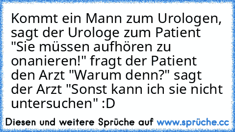 Kommt ein Mann zum Urologen, sagt der Urologe zum Patient "Sie müssen aufhören zu onanieren!" fragt der Patient den Arzt "Warum denn?" sagt der Arzt "Sonst kann ich sie nicht untersuchen" :D