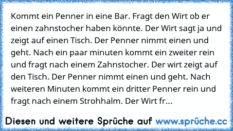 Kommt ein Penner in eine Bar. Fragt den Wirt ob er einen zahnstocher haben könnte. Der Wirt sagt ja und zeigt auf einen Tisch. Der Penner nimmt einen und geht. Nach ein paar minuten kommt ein zweiter rein und fragt nach einem Zahnstocher. Der wirt zeigt auf den Tisch. Der Penner nimmt einen und geht. Nach weiteren Minuten kommt ein dritter Penner rein und fragt nach einem Strohhalm. Der Wirt fr...