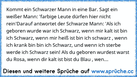 Kommt ein Schwarzer Mann in eine Bar. Sagt ein weißer Mann: 'farbige Leute dürfen hier nicht rein'
Darauf antwortet der Schwarze Mann: 'Als ich geboren wurde war ich Schwarz, wenn mir kalt ist bin ich Schwarz, wenn mir heiß ist bin ich schwarz , wenn ich krank bin bin ich Schwarz, und wenn ich sterbe werde ich Schwarz sein! Als du geboren wurdest warst du Rosa, wenn dir kalt ist bist du Blau , ...