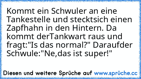 Kommt ein Schwuler an eine Tankestelle und steckt
sich einen Zapfhahn in den Hintern. Da kommt der
Tankwart raus und fragt:"Is das normal?" Darauf
der Schwule:"Ne,das ist super!"