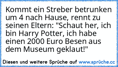 Kommt ein Streber betrunken um 4 nach Hause, rennt zu seinen Eltern: "Schaut her, ich bin Harry Potter, ich habe einen 2000 Euro Besen aus dem Museum geklaut!"