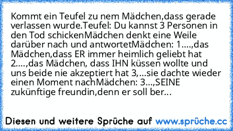 Kommt ein Teufel zu nem Mädchen,dass gerade verlassen wurde.
Teufel: Du kannst 3 Personen in den Tod schicken
Mädchen denkt eine Weile darüber nach und antwortet
Mädchen: 1....,das Mädchen,dass ER immer heimlich geliebt hat 2....,das Mädchen, dass IHN küssen wollte und uns beide nie akzeptiert hat 3,...
sie dachte wieder einen Moment nach
Mädchen: 3...,SEINE zukünftige freundin,denn er soll ber...