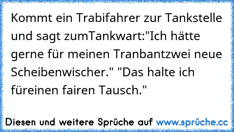 Kommt ein Trabifahrer zur Tankstelle und sagt zum
Tankwart:"Ich hätte gerne für meinen Tranbant
zwei neue Scheibenwischer." "Das halte ich für
einen fairen Tausch."