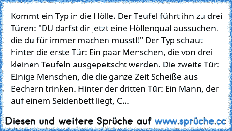 Kommt ein Typ in die Hölle. Der Teufel führt ihn zu drei Türen: "DU darfst dir jetzt eine Höllenqual aussuchen, die du für immer machen musst!!" Der Typ schaut hinter die erste Tür: Ein paar Menschen, die von drei kleinen Teufeln ausgepeitscht werden. Die zweite Tür: EInige Menschen, die die ganze Zeit Scheiße aus Bechern trinken. Hinter der dritten Tür: Ein Mann, der auf einem Seidenbett liegt...