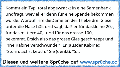 Kommt ein Typ, total abgewrackt in eine Samenbank und
fragt, wieviel € er denn für eine Spende bekommen würde. Worauf ihm die
Dame an der Theke drei Gläser unter die Nase hält und sagt, daß er für das
kleine 20,-, für das mittlere 40,- und für das grosse 100,- € bekommt. Er
sich also das grosse Glas geschnappt und inne Kabine verschwunden. Er (aus
der Kabine): "Stöhn, ächz, keuch." Sie (denkt): "S...