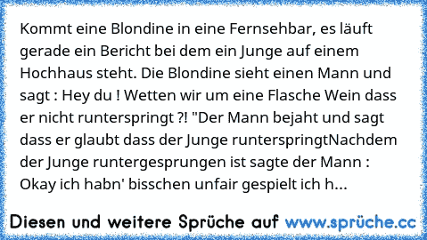 Kommt eine Blondine in eine Fernsehbar, es läuft gerade ein Bericht bei dem ein Junge auf einem Hochhaus steht. Die Blondine sieht einen Mann und sagt : Hey du ! Wetten wir um eine Flasche Wein dass er nicht runterspringt ?! "
Der Mann bejaht und sagt dass er glaubt dass der Junge runterspringt
Nachdem der Junge runtergesprungen ist sagte der Mann : Okay ich habn' bisschen unfair gespielt ich h...