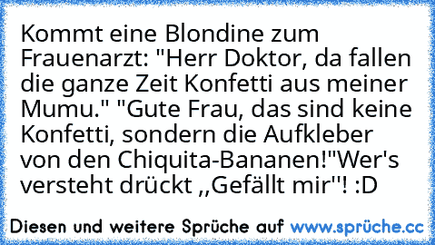 Kommt eine Blondine zum Frauenarzt: "Herr Doktor, da fallen die ganze Zeit Konfetti aus meiner Mumu." "Gute Frau, das sind keine Konfetti, sondern die Aufkleber von den Chiquita-Bananen!"
Wer's versteht drückt ,,Gefällt mir''! :D