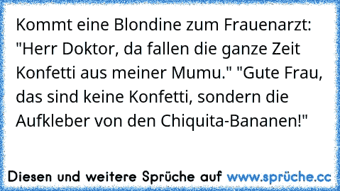 Kommt eine Blondine zum Frauenarzt: "Herr Doktor, da fallen die ganze Zeit Konfetti aus meiner Mumu." "Gute Frau, das sind keine Konfetti, sondern die Aufkleber von den Chiquita-Bananen!"