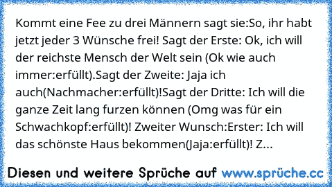 Kommt eine Fee zu drei Männern sagt sie:So, ihr habt jetzt jeder 3 Wünsche frei! Sagt der Erste: Ok, ich will der reichste Mensch der Welt sein (Ok wie auch immer:erfüllt).Sagt der Zweite: Jaja ich auch(Nachmacher:erfüllt)!Sagt der Dritte: Ich will die ganze Zeit lang furzen können (Omg was für ein Schwachkopf:erfüllt)! Zweiter Wunsch:Erster: Ich will das schönste Haus bekommen(Jaja:erfüllt)! Z...