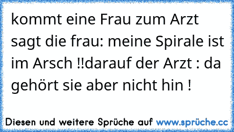 kommt eine Frau zum Arzt 
sagt die frau: meine Spirale ist im Arsch !!
darauf der Arzt : da gehört sie aber nicht hin !