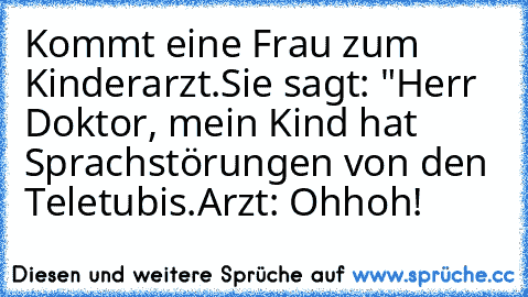 Kommt eine Frau zum Kinderarzt.
Sie sagt: "Herr Doktor, mein Kind hat Sprachstörungen von den Teletubis.
Arzt: Ohhoh!