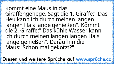 Kommt eine Maus in das Giraffengehege. Sagt die 1. Giraffe:" Das Heu kann ich durch meinen langen langen Hals lange genießen". Kommt die 2. Giraffe:" Das kühle Wasser kann ich durch meinen langen langen Hals lange genießen". Daraufhin die Maus:"Schon mal gekotzt?"