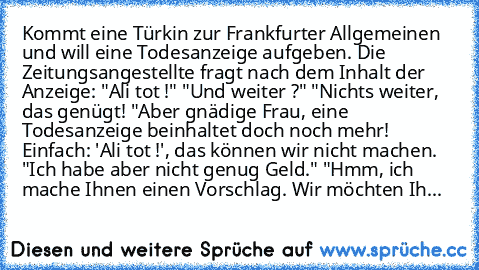 Kommt eine Türkin zur Frankfurter Allgemeinen und will eine Todesanzeige aufgeben. Die Zeitungsangestellte fragt nach dem Inhalt der Anzeige: "Ali tot !" "Und weiter ?" "Nichts weiter, das genügt! "Aber gnädige Frau, eine Todesanzeige beinhaltet doch noch mehr! Einfach: 'Ali tot !', das können wir nicht machen. "Ich habe aber nicht genug Geld." "Hmm, ich mache Ihnen einen Vorschlag. Wir möchten Ih...