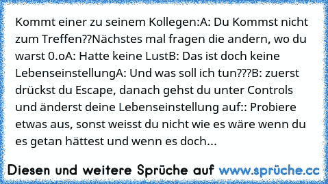 Kommt einer zu seinem Kollegen:
A: Du Kommst nicht zum Treffen??Nächstes mal fragen die andern, wo du warst 0.o
A: Hatte keine Lust
B: Das ist doch keine Lebenseinstellung
A: Und was soll ich tun???
B: zuerst drückst du Escape, danach gehst du unter Controls und änderst deine Lebenseinstellung auf
:: Probiere etwas aus, sonst weisst du nicht wie es wäre wenn du es getan hättest und wenn es doch...