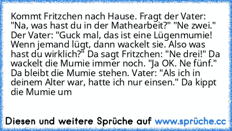 Kommt Fritzchen nach Hause. Fragt der Vater: "Na, was hast du in der Mathearbeit?" "Ne zwei." Der Vater: "Guck mal, das ist eine Lügenmumie! Wenn jemand lügt, dann wackelt sie. Also was hast du wirklich?" Da sagt Fritzchen: "Ne drei!" Da wackelt die Mumie immer noch. "Ja OK. Ne fünf." Da bleibt die Mumie stehen. Vater: "Als ich in deinem Alter war, hatte ich nur einsen." Da kippt die Mumie um