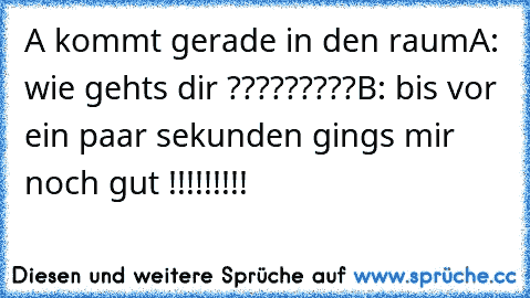 A kommt gerade in den raum
A: wie gehts dir ?????????
B: bis vor ein paar sekunden gings mir noch gut !!!!!!!!!