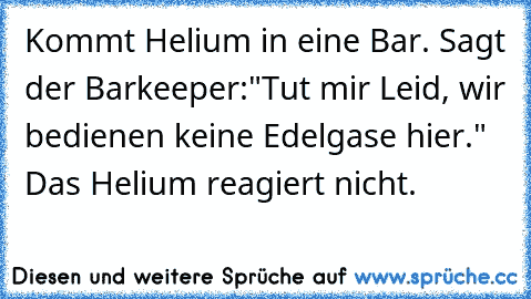 Kommt Helium in eine Bar. Sagt der Barkeeper:"Tut mir Leid, wir bedienen keine Edelgase hier." Das Helium reagiert nicht.