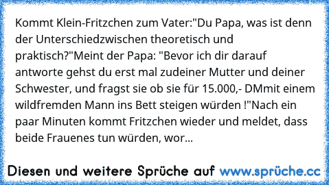 Kommt Klein-Fritzchen zum Vater:"Du Papa, was ist denn der Unterschied
zwischen theoretisch und praktisch?"
Meint der Papa: "Bevor ich dir darauf antworte gehst du erst mal zu
deiner Mutter und deiner Schwester, und fragst sie ob sie für 15.000,- DM
mit einem wildfremden Mann ins Bett steigen würden !"
Nach ein paar Minuten kommt Fritzchen wieder und meldet, dass beide Frauen
es tun würden, worauf...