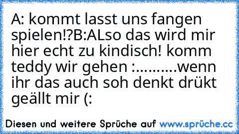 A: kommt lasst uns fangen spielen!?
B:ALso das wird mir hier echt zu kindisch! komm teddy wir gehen :..........
wenn ihr das auch soh denkt drükt geällt mir (: