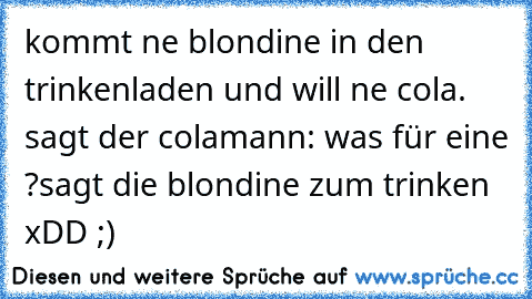 kommt ne blondine in den trinkenladen und will ne cola. sagt der colamann: was für eine ?
sagt die blondine zum trinken xDD ;) 