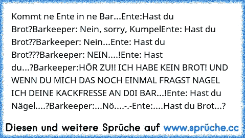 Kommt ne Ente in ne Bar...
Ente:Hast du Brot?
Barkeeper: Nein, sorry, Kumpel
Ente: Hast du Brot??
Barkeeper: Nein...
Ente: Hast du Brot???
Barkeeper: NEIN....!
Ente: Hast du...?
Barkeeper:HÖR ZU!! ICH HABE KEIN BROT! UND WENN DU MICH DAS NOCH EINMAL FRAGST NAGEL ICH DEINE KACKFRESSE AN D0I BAR...!
Ente: Hast du Nägel....?
Barkeeper:...Nö....-.-
Ente:....Hast du Brot...?