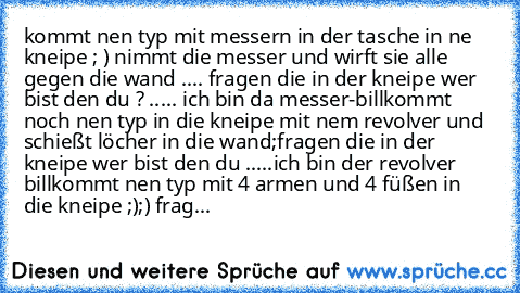 kommt nen typ mit messern in der tasche in ne kneipe ; ) nimmt die messer und wirft sie alle gegen die wand .... fragen die in der kneipe wer bist den du ? ..... ich bin da messer-bill
kommt noch nen typ in die kneipe mit nem revolver und schießt löcher in die wand;
fragen die in der kneipe wer bist den du .....ich bin der revolver bill
kommt nen typ mit 4 armen und 4 füßen in die kneipe ;);) f...