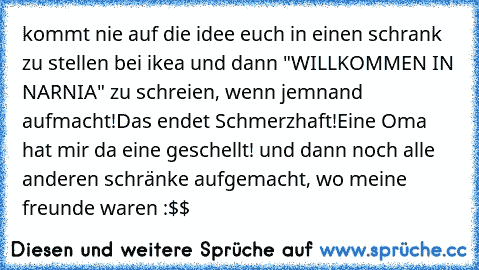 kommt nie auf die idee euch in einen schrank zu stellen bei ikea und dann "WILLKOMMEN IN NARNIA" zu schreien, wenn jemnand aufmacht!
Das endet Schmerzhaft!
Eine Oma hat mir da eine geschellt! und dann noch alle anderen schränke aufgemacht, wo meine freunde waren :$$