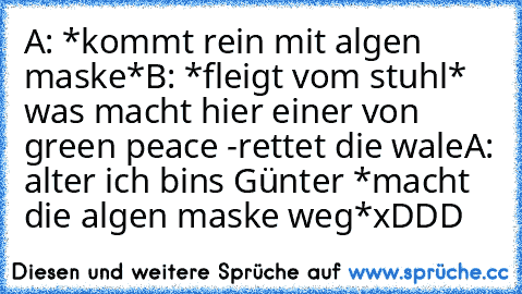 A: *kommt rein mit algen maske*
B: *fleigt vom stuhl* was macht hier einer von green peace -rettet die wale
A: alter ich bins Günter *macht die algen maske weg*
xDDD