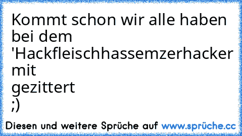 Kommt schon wir alle haben bei dem 'Hackfleischhassemzerhacker mit gezittert ;)