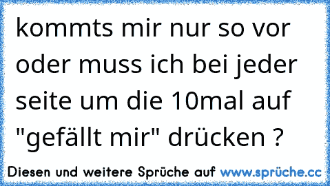 kommts mir nur so vor oder muss ich bei jeder seite um die 10mal auf "gefällt mir" drücken ?