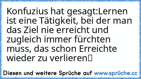 Konfuzius hat gesagt:
„…Lernen ist eine Tätigkeit,
 bei der man das Ziel nie erreicht
 und zugleich immer fürchten muss,
 das schon Erreichte wieder zu verlieren…“