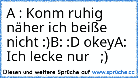 A : Konm ruhig näher ich beiße nicht :)
B: :D okey
A: Ich lecke nur   ;)