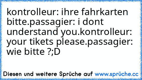 kontrolleur: ihre fahrkarten bitte.
passagier: i don´t understand you.
kontrolleur: your tikets please.
passagier: wie bitte ?
;D