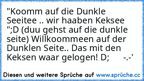 "Koomm auf die Dunkle Seeitee .. wir haaben Keksee ";D 
(duu gehst auf die dunkle seite) 
Willkoommeen auf der Dunklen Seite.. Das mit den Keksen waar gelogen! 
D;      -.-'