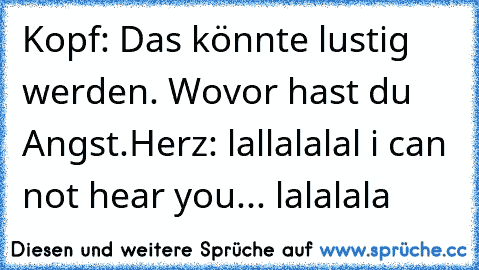 Kopf: Das könnte lustig werden. Wovor hast du Angst.
Herz: lallalalal i can not hear you... lalalala