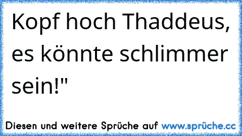 Kopf hoch Thaddeus, es könnte schlimmer sein!"