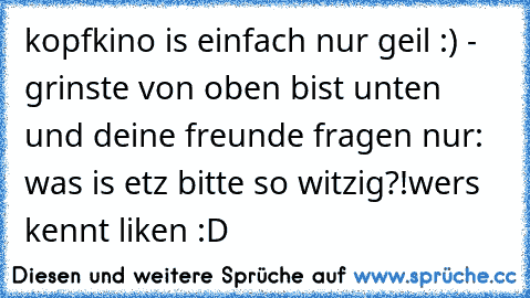 kopfkino is einfach nur geil :) - grinste von oben bist unten und deine freunde fragen nur: was is etz bitte so witzig?!
wers kennt liken :D