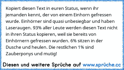 Kopiert diesen Text in euren Status, wenn ihr jemanden kennt, der von einem Einhorn gefressen wurde. Einhörner sind quasi unbesiegbar und haben Laseraugen. 93% aller Leute werden diesen Text nicht in ihren Status kopieren, weil sie bereits von Einhörnern gefressen wurden. 6% sitzen in der Dusche und heulen. Die restlichen 1% sind Zauberponys und mutig!