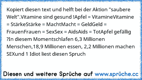 Kopiert diesen text und helft bei der Aktion "saubere Welt".
Vitamine sind gesund !
Apfel = Vitamine
Vitamine = Stärke
Stärke = Macht
Macht = Geld
Geld = Frauen
Frauen = Sex
Sex = Aids
Aids = Tot
Apfel gefällig ?
In diesem Moment
schlafen 6,3 Millionen Menschen,
18,9 Millionen essen, 2,2 Millionen machen SEX
und 1 Idiot liest diesen Spruch