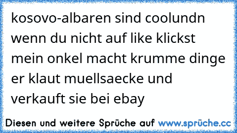 kosovo-albaren sind cool
undn wenn du nicht auf like klickst mein onkel macht 
krumme dinge er klaut muellsaecke und
 verkauft sie bei ebay