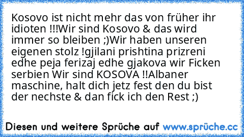 Kosovo ist nicht mehr das von früher ihr idioten !!!Wir sind Kosovo & das wird immer so bleiben ;)
Wir haben unseren eigenen stolz !
gjilani prishtina prizreni edhe peja ferizaj edhe gjakova wir Ficken serbien Wir sind KOSOVA !!
Albaner maschine, halt dich jetz fest den du bist der nechste & dan fick ich den Rest ;)